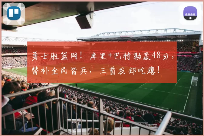 勇士胜篮网！库里+巴特勒轰48分，替补全民皆兵，三首发却吃瘪！