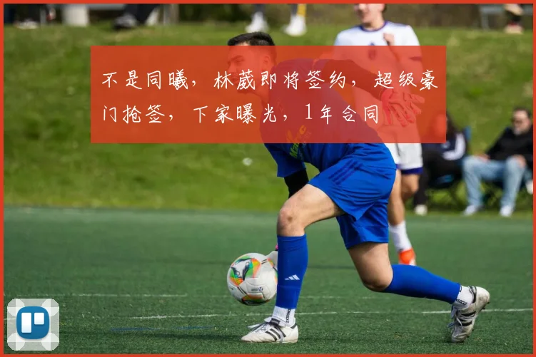不是同曦,林葳即将签约,超级豪门抢签,下家曝光,1年合同