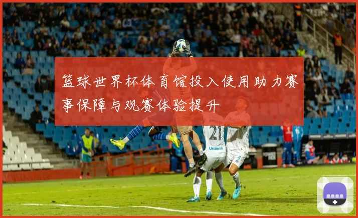 篮球世界杯体育馆投入使用助力赛事保障与观赛体验提升