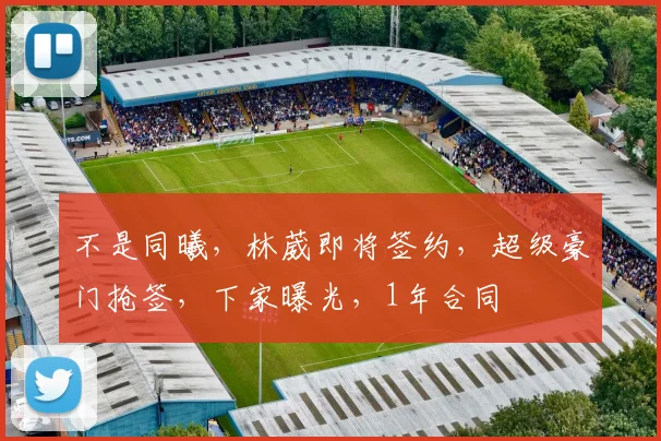 不是同曦,林葳即将签约,超级豪门抢签,下家曝光,1年合同