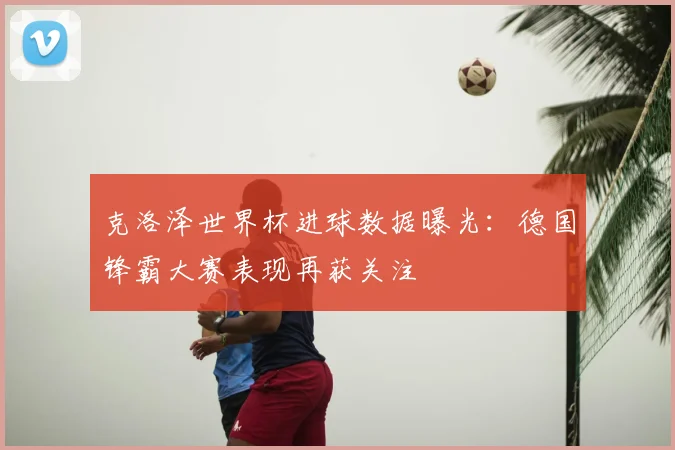 克洛泽世界杯进球数据曝光:德国锋霸大赛表现再获关注